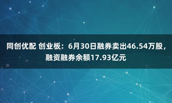 同创优配 创业板：6月30日融券卖出46.54万股，融资融券余额17.93亿元