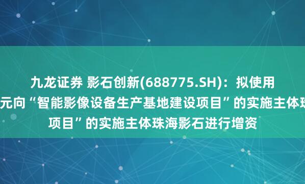 九龙证券 影石创新(688775.SH)：拟使用募集资金9000万元向“智能影像设备生产基地建设项目”的实施主体珠海影石进行增资