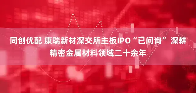 同创优配 康瑞新材深交所主板IPO“已问询” 深耕精密金属材料领域二十余年