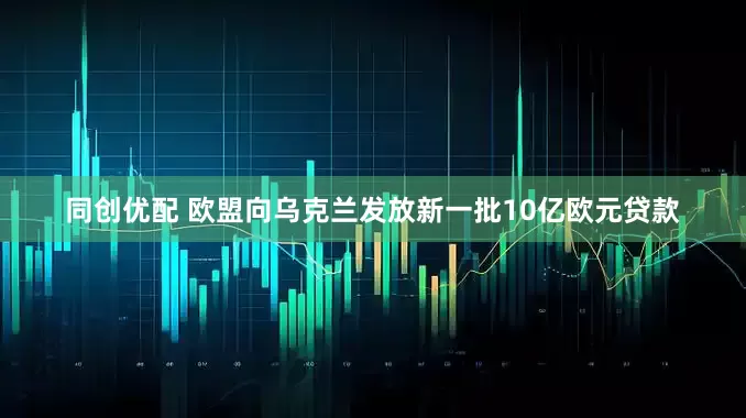 同创优配 欧盟向乌克兰发放新一批10亿欧元贷款